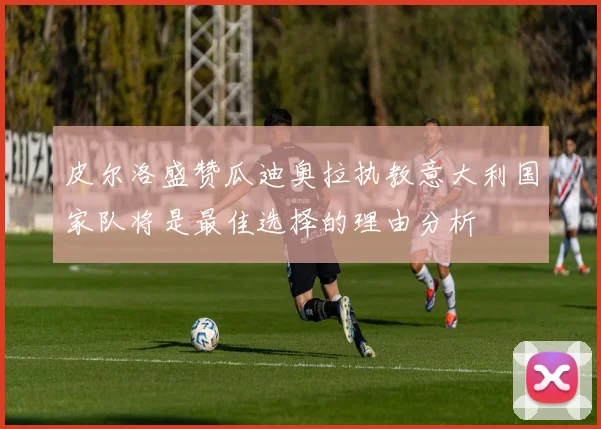 皮尔洛盛赞瓜迪奥拉执教意大利国家队将是最佳选择的理由分析