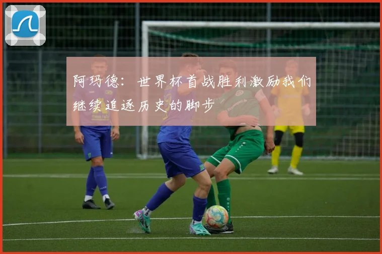 阿玛德：世界杯首战胜利激励我们继续追逐历史的脚步