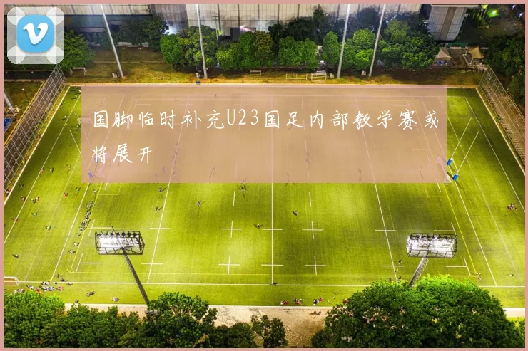 国脚临时补充U23国足内部教学赛或将展开