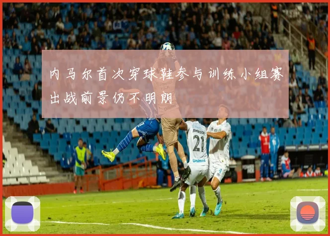内马尔首次穿球鞋参与训练小组赛出战前景仍不明朗