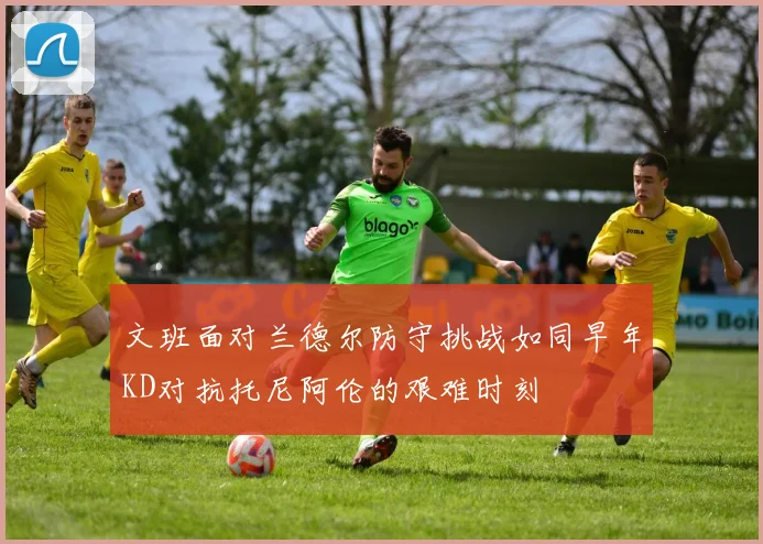 文班面对兰德尔防守挑战如同早年KD对抗托尼阿伦的艰难时刻