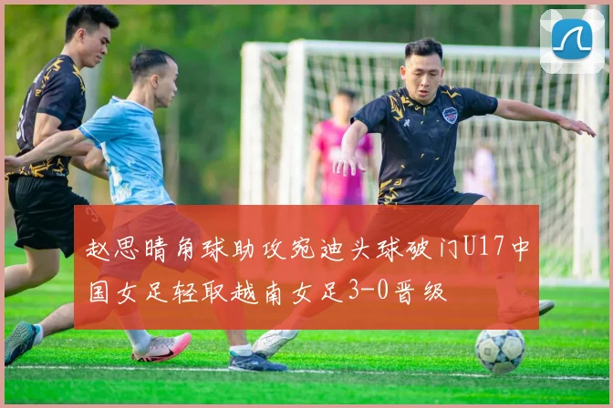 赵思晴角球助攻宛迪头球破门U17中国女足轻取越南女足3-0晋级