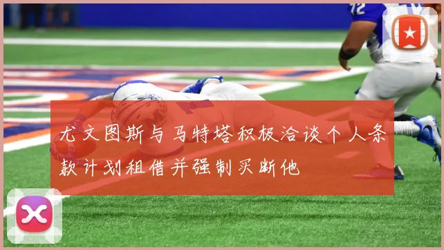 尤文图斯与马特塔积极洽谈个人条款计划租借并强制买断他