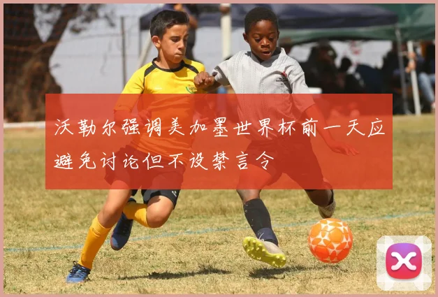 沃勒尔强调美加墨世界杯前一天应避免讨论但不设禁言令