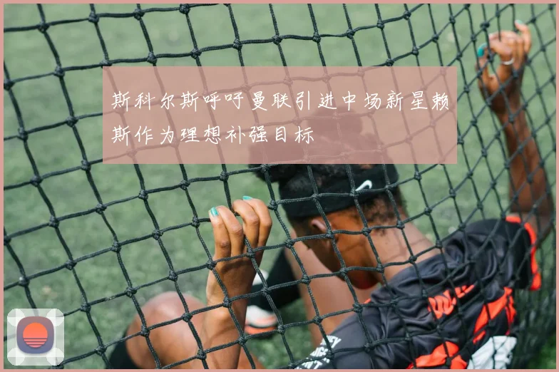 斯科尔斯呼吁曼联引进中场新星赖斯作为理想补强目标