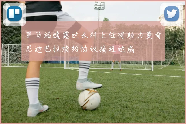 罗马诺透露达米科上任将助力曼奇尼迪巴拉续约协议接近达成