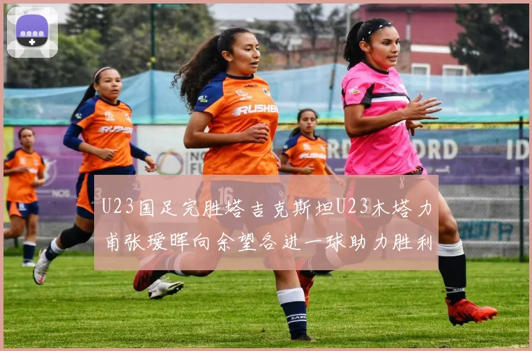 U23国足完胜塔吉克斯坦U23木塔力甫张瑷晖向余望各进一球助力胜利
