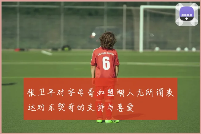 张卫平对字母哥加盟湖人无所谓表达对东契奇的支持与喜爱