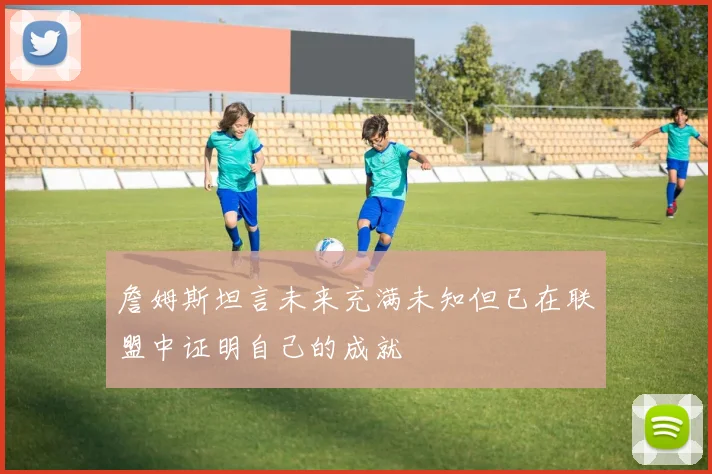 詹姆斯坦言未来充满未知但已在联盟中证明自己的成就