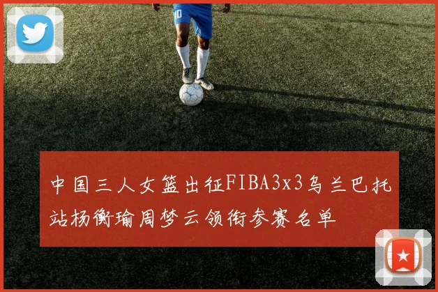 中国三人女篮出征FIBA3x3乌兰巴托站杨衡瑜周梦云领衔参赛名单