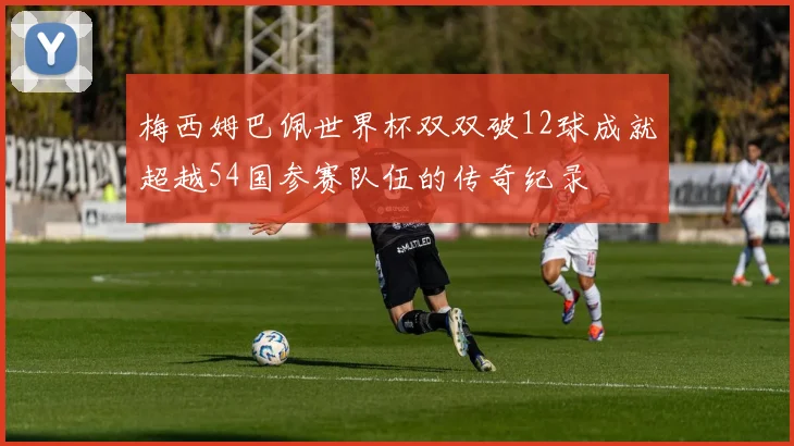 梅西姆巴佩世界杯双双破12球成就超越54国参赛队伍的传奇纪录