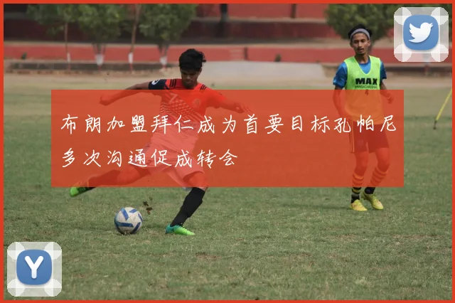 布朗加盟拜仁成为首要目标孔帕尼多次沟通促成转会