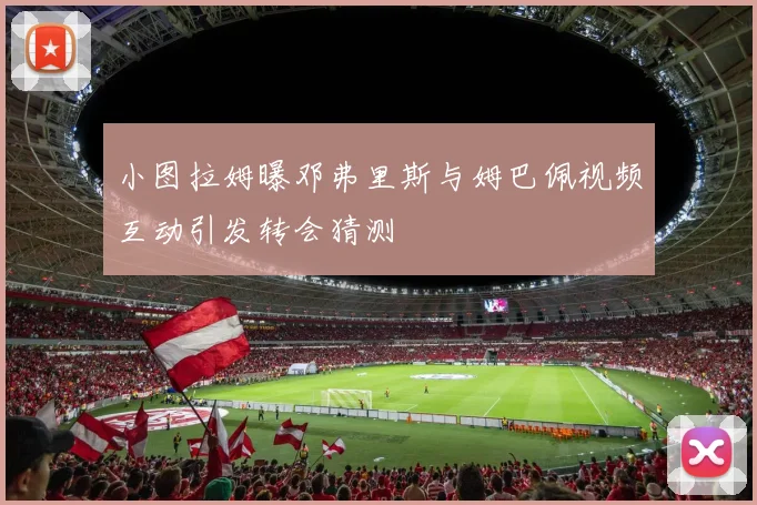 小图拉姆曝邓弗里斯与姆巴佩视频互动引发转会猜测