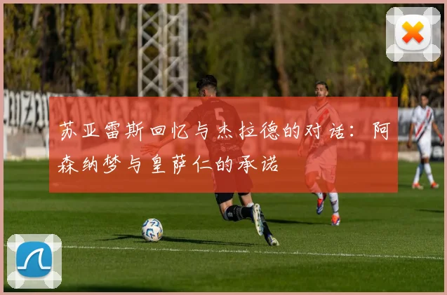苏亚雷斯回忆与杰拉德的对话：阿森纳梦与皇萨仁的承诺