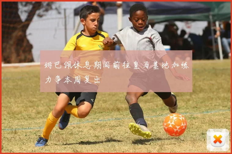 姆巴佩休息期间前往皇马基地加练力争本周复出