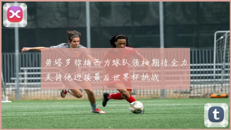 劳塔罗称梅西为球队领袖期待全力支持他迎接最后世界杯挑战