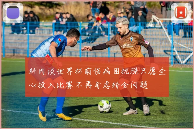 科内谈世界杯前伤病困扰现只愿全心投入比赛不再考虑转会问题
