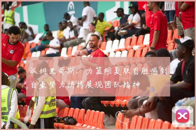 汉姆里奇斯：为篮网夏联首胜感到自豪努力拼搏展现团队精神
