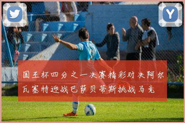 国王杯四分之一决赛精彩对决阿尔瓦塞特迎战巴萨贝蒂斯挑战马竞